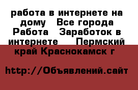 работа в интернете на дому - Все города Работа » Заработок в интернете   . Пермский край,Краснокамск г.